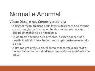 Normal e Anormal
Vácuo Discal e nos Corpos Vertebrais:
◦A degeneração do disco pode levar a dessecação do mesmo
com formação de fissuras ou fendas no material nuclear,
que pode encher-se de nitrogênio.
◦Quando este achado está presente, é essencial excluir a
possibilidade de infecção ou tumor superposto envolvendo
o disco.
◦A RM mostra o vácuo discal como espaço vazio orientado
horizontalmente com sinal linear em todas as seqüências de
pulso.
 