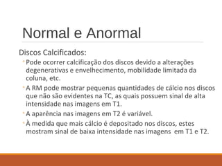 Normal e Anormal
Discos Calcificados:
◦Pode ocorrer calcificação dos discos devido a alterações
degenerativas e envelhecimento, mobilidade limitada da
coluna, etc.
◦A RM pode mostrar pequenas quantidades de cálcio nos discos
que não são evidentes na TC, as quais possuem sinal de alta
intensidade nas imagens em T1.
◦A aparência nas imagens em T2 é variável.
◦À medida que mais cálcio é depositado nos discos, estes
mostram sinal de baixa intensidade nas imagens em T1 e T2.
 