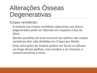 Alterações Ósseas
Degenerativas
Corpos vertebrais:
◦A medula nos corpos vertebrais adjacentes aos discos
degenerados pode ser alterada em resposta à dça do
disco.
◦Bandas paralelas de sinal anormal nas epífises dos corpos
vertebrais têm sido divididas em 3 tipos por Modic.
◦Estas alterações da medula podem ser focais ou difusas
ao longo destas epífises, mas tendem a ser lineares, e
sempre paralelas a estas.
 