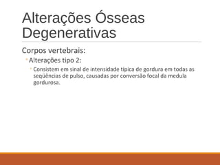Alterações Ósseas
Degenerativas
Corpos vertebrais:
◦Alterações tipo 2:
◦Consistem em sinal de intensidade típica de gordura em todas as
seqüências de pulso, causadas por conversão focal da medula
gordurosa.
 