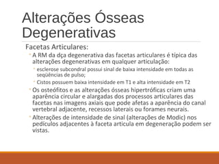 Alterações Ósseas
Degenerativas
Facetas Articulares:
◦A RM da dça degenerativa das facetas articulares é típica das
alterações degenerativas em qualquer articulação:
◦ esclerose subcondral possui sinal de baixa intensidade em todas as
seqüências de pulso;
◦ Cistos possuem baixa intensidade em T1 e alta intensidade em T2
◦Os osteófitos e as alterações ósseas hipertróficas criam uma
aparência circular e alargadas dos processos articulares das
facetas nas imagens axiais que pode afetas a aparência do canal
vertebral adjacente, recessos laterais ou forames neurais.
◦Alterações de intensidade de sinal (alterações de Modic) nos
pedículos adjacentes à faceta articula em degeneração podem ser
vistas.
 