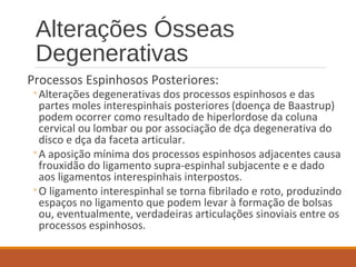 Alterações Ósseas
Degenerativas
Processos Espinhosos Posteriores:
◦Alterações degenerativas dos processos espinhosos e das
partes moles interespinhais posteriores (doença de Baastrup)
podem ocorrer como resultado de hiperlordose da coluna
cervical ou lombar ou por associação de dça degenerativa do
disco e dça da faceta articular.
◦A aposição mínima dos processos espinhosos adjacentes causa
frouxidão do ligamento supra-espinhal subjacente e e dado
aos ligamentos interespinhais interpostos.
◦O ligamento interespinhal se torna fibrilado e roto, produzindo
espaços no ligamento que podem levar à formação de bolsas
ou, eventualmente, verdadeiras articulações sinoviais entre os
processos espinhosos.
 