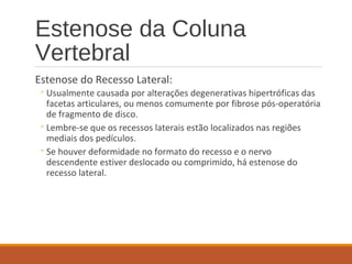Estenose da Coluna
Vertebral
Estenose do Recesso Lateral:
◦Usualmente causada por alterações degenerativas hipertróficas das
facetas articulares, ou menos comumente por fibrose pós-operatória
de fragmento de disco.
◦Lembre-se que os recessos laterais estão localizados nas regiões
mediais dos pedículos.
◦Se houver deformidade no formato do recesso e o nervo
descendente estiver deslocado ou comprimido, há estenose do
recesso lateral.
 