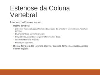 Estenose da Coluna
Vertebral
Estenose do Forame Neural:
◦ Ocorre devido a:
◦ osteófitos degenerativos das facetas articulares ou das articulares uncovertebrais na coluna
cervical;
◦ Envergamento do ligamento amarelo
◦ Um protrusão, extrusão ou seqüestro foraminal do disco;
◦ Abaulamento difuso do disco;
◦ Fibrose pós-operatória.
◦ O estreitamento dos forames pode ser avaliado tantos nas imagens axiais
quanto sagitais.
 