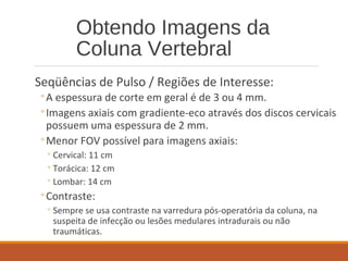 Obtendo Imagens da
Coluna Vertebral
Seqüências de Pulso / Regiões de Interesse:
◦A espessura de corte em geral é de 3 ou 4 mm.
◦Imagens axiais com gradiente-eco através dos discos cervicais
possuem uma espessura de 2 mm.
◦Menor FOV possível para imagens axiais:
◦Cervical: 11 cm
◦Torácica: 12 cm
◦Lombar: 14 cm
◦Contraste:
◦Sempre se usa contraste na varredura pós-operatória da coluna, na
suspeita de infecção ou lesões medulares intradurais ou não
traumáticas.
 