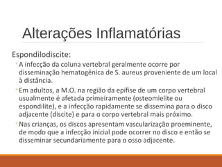 Alterações Inflamatórias
Espondilodiscite:
◦A infecção da coluna vertebral geralmente ocorre por
disseminação hematogênica de S. aureus proveniente de um local
à distância.
◦Em adultos, a M.O. na região da epífise de um corpo vertebral
usualmente é afetada primeiramente (osteomielite ou
espondilite), e a infecção rapidamente se dissemina para o disco
adjacente (discite) e para o corpo vertebral mais próximo.
◦Nas crianças, os discos apresentam vascularização proeminente,
de modo que a infecção inicial pode ocorrer no disco e então se
disseminar secundariamente para o osso adjacente.
 