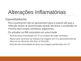Alterações Inflamatórias
Espondilodiscite:
◦Pcts usualmente não se apresentam para o exame até que a
infecção tenha se disseminado através do disco e envolvido no
mínimo dois corpos vertebrais adjacentes.
◦Os achados na RM consistem em uma tríade:
◦Sinal de baixa intensidade em T1 na medula do corpo vertebral;
◦Realce pelo contraste da medula nas imagens em T1 e possivelmente do
disco se um abscesso não tiver se formado
◦Sinal de alta intensidade do disco nas imagens ponderadas em T2.
 