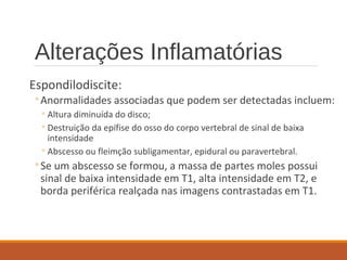 Alterações Inflamatórias
Espondilodiscite:
◦Anormalidades associadas que podem ser detectadas incluem:
◦Altura diminuída do disco;
◦Destruição da epífise do osso do corpo vertebral de sinal de baixa
intensidade
◦Abscesso ou fleimção subligamentar, epidural ou paravertebral.
◦Se um abscesso se formou, a massa de partes moles possui
sinal de baixa intensidade em T1, alta intensidade em T2, e
borda periférica realçada nas imagens contrastadas em T1.
 