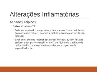 Alterações Inflamatórias
Achados Atípicos:
◦Baixo sinal em T2:
◦Pode ser explicado pela presença de esclerose óssea no interior
dos corpos vertebrais; quando a esclerose trabecular substitui a
medula;
◦Sinal isointenso no interior dos corpos vertebrais, com falta de
esclerose dos platôs vertebrais em T1 e T2, sendo o achado de
realce do disco e a medula óssea adjacente sugestivo de
espondilodiscite.
 