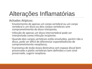 Alterações Inflamatórias
Achados Atípicos:
◦Envolvimento de apenas um corpo vertebral ou um corpo
vertebral e um disco ou dois corpos vertebrais sem
comprometimento do disco interposto;
◦Infecção de apenas um disco intervertebral pode ser
interpretado como infecção incipiente.
◦Quando dois corpos vertebrais estão envolvidos, porém não o
disco, pode ser difícil de diferenciar espondilodiscite de
comprometimento neoplásico;
◦A presença de lesão óssea destrutiva com espaço discal bem
preservado e platôs vertebrais bem definidos e com sinal
preservado, sugere neoplasia.
 