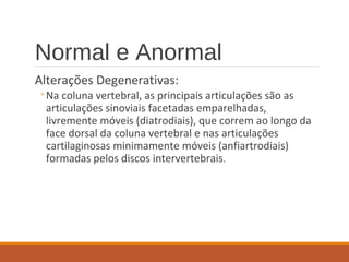 Normal e Anormal
Alterações Degenerativas:
◦Na coluna vertebral, as principais articulações são as
articulações sinoviais facetadas emparelhadas,
livremente móveis (diatrodiais), que correm ao longo da
face dorsal da coluna vertebral e nas articulações
cartilaginosas minimamente móveis (anfiartrodiais)
formadas pelos discos intervertebrais.
 