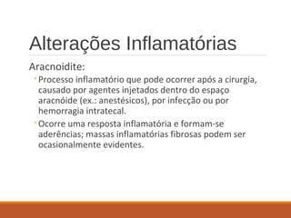 Alterações Inflamatórias
Aracnoidite:
◦Processo inflamatório que pode ocorrer após a cirurgia,
causado por agentes injetados dentro do espaço
aracnóide (ex.: anestésicos), por infecção ou por
hemorragia intratecal.
◦Ocorre uma resposta inflamatória e formam-se
aderências; massas inflamatórias fibrosas podem ser
ocasionalmente evidentes.
 