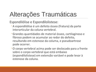 Alterações Traumáticas
Espondilólise e Espondilolistese:
◦A espondilólise é um defeito ósseo (fratura) da parte
interarticular da coluna vertebral.
◦Grandes quantidades de material ósseo, cartilaginoso e
fibroso podem se acumular ao redor do defeito,
resultando em estenose da columa, e pseudoartrose
pode ocorrer.
◦O corpo vertebral acima pode ser deslocado para a frente
sobre o corpo vertebral que está embaixo
(espondilolistese) em extensão variável e pode levar à
estenose da coluna.
 
