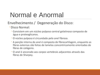 Normal e Anormal
Envelhecimento / Degeneração do Disco:
◦Disco Normal:
◦Consistem em um núcleo pulposo central gelatinoso composto de
água e proteoglicanos.
◦O núcleo pulposo é circundado pelo anel fibroso.
◦A porção interna do anel é composta de fibrocartilagem, enquanto as
fibras externas são feitas de lamelas concentricamente orientadas de
fibras de colágeno.
◦O anel é ancorado aos corpos vertebrais adjacentes através das
fibras de Sharpey.
 
