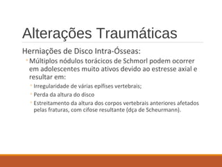 Alterações Traumáticas
Herniações de Disco Intra-Ósseas:
◦Múltiplos nódulos torácicos de Schmorl podem ocorrer
em adolescentes muito ativos devido ao estresse axial e
resultar em:
◦Irregularidade de várias epífises vertebrais;
◦Perda da altura do disco
◦Estreitamento da altura dos corpos vertebrais anteriores afetados
pelas fraturas, com cifose resultante (dça de Scheurmann).
 