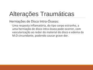 Alterações Traumáticas
Herniações de Disco Intra-Ósseas:
◦Uma resposta inflamatória, do tipo corpo estranho, a
uma herniação de disco intra-óssea pode ocorrer, com
vascularização ao redor do material do disco e edema da
M.O circundante, podendo causar grave dor.
 