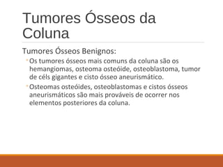 Tumores Ósseos da
Coluna
Tumores Ósseos Benignos:
◦Os tumores ósseos mais comuns da coluna são os
hemangiomas, osteoma osteóide, osteoblastoma, tumor
de céls gigantes e cisto ósseo aneurismático.
◦Osteomas osteóides, osteoblastomas e cistos ósseos
aneurismáticos são mais prováveis de ocorrer nos
elementos posteriores da coluna.
 
