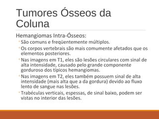 Tumores Ósseos da
Coluna
Hemangiomas Intra-Ósseos:
◦São comuns e freqüentemente múltiplos.
◦Os corpos vertebrais são mais comumente afetados que os
elementos posteriores.
◦Nas imagens em T1, eles são lesões circulares com sinal de
alta intensidade, causado pelo grande componente
gorduroso dos típicos hemangiomas.
◦Nas imagens em T2, eles também possuem sinal de alta
intensidade (mais alta que a da gordura) devido ao fluxo
lento de sangue nas lesões.
◦Trabéculas verticais, espessas, de sinal baixo, podem ser
vistas no interior das lesões.
 
