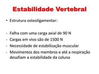 Estabilidade Vertebral 
• Estrutura osteoligamentar: 
- Falha com uma carga axial de 90 N 
- Cargas em vivo são de 1500 N 
- Necessidade de estabilização muscular 
- Movimentos dos membros e até a respiração 
desafiam a estabilidade da coluna 
 