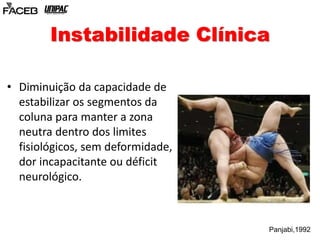 Instabilidade Clínica 
• Diminuição da capacidade de 
estabilizar os segmentos da 
coluna para manter a zona 
neutra dentro dos limites 
fisiológicos, sem deformidade, 
dor incapacitante ou déficit 
neurológico. 
Panjabi,1992 
 