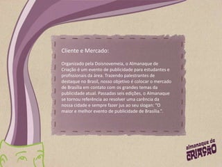 Cliente e Mercado:Organizado pela Doisnovemeia, o Almanaque de Criação é um evento de publicidade para estudantes e profissionais da área. Trazendo palestrantes de destaque no Brasil, nosso objetivo é colocar o mercado de Brasília em contato com os grandes temas da publicidade atual. Passadas seis edições, o Almanaque se tornou referência ao resolver uma carência da nossa cidade e sempre fazer jus ao seu slogan: “O maior e melhor evento de publicidade de Brasília.”. 