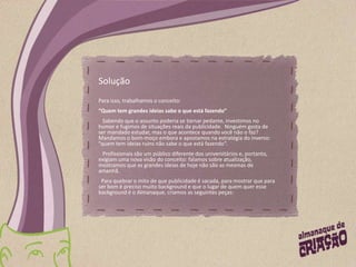 SoluçãoPara isso, trabalhamos o conceito:  “Quem tem grandes ideias sabe o que está fazendo”   Sabendo que o assunto poderia se tornar pedante, investimos no humor e fugimos de situações reais da publicidade.  Ninguém gosta de ser mandado estudar, mas o que acontece quando você não o faz? Mandamos o bom-moço embora e apostamos na estratégia do inverso: “quem tem ideias ruins não sabe o que está fazendo”.   Profissionais são um público diferente dos universitários e, portanto, exigiam uma nova visão do conceito: falamos sobre atualização, mostramos que as grandes ideias de hoje não são as mesmas de amanhã.       Para quebrar o mito de que publicidade é sacada, para mostrar que para ser bom é preciso muito background e que o lugar de quem quer esse background é o Almanaque, criamos as seguintes peças: 