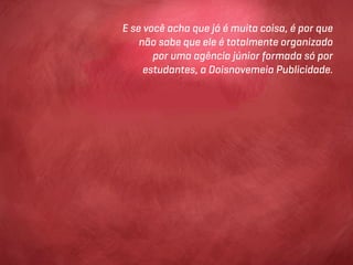 E se você acha que já é muita coisa, é por que
    não sabe que ele é totalmente organizado
       por uma agência júnior formada só por
     estudantes, a Doisnovemeia Publicidade.
 