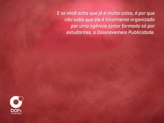 E se você acha que já é muita coisa, é por que
    não sabe que ele é totalmente organizado
       por uma agência júnior formada só por
     estudantes, a Doisnovemeia Publicidade.
 