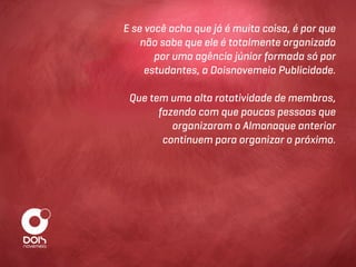 E se você acha que já é muita coisa, é por que
    não sabe que ele é totalmente organizado
       por uma agência júnior formada só por
     estudantes, a Doisnovemeia Publicidade.

 Que tem uma alta rotatividade de membros,
       fazendo com que poucas pessoas que
          organizaram o Almanaque anterior
        continuem para organizar o próximo.
 