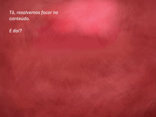Tá, resolvemos focar no
conteúdo.

E daí?
 
