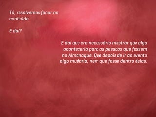Tá, resolvemos focar no
conteúdo.

E daí?

                          E daí que era necessário mostrar que algo
                            aconteceria para as pessoas que fossem
                           no Almanaque. Que depois de ir ao evento
                          algo mudaria, nem que fosse dentro delas.
 