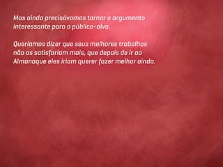 Mas ainda precisávamos tornar o argumento
interessante para o público-alvo.

Queríamos dizer que seus melhores trabalhos
não os satisfariam mais, que depois de ir ao
Almanaque eles iriam querer fazer melhor ainda.
 