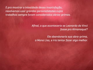 E pra mostrar a intesidade dessa insatisfação,
resolvemos usar grandes personalidades cujos
trabalhos sempre foram considerados obras-primas.


                   Aﬁnal, o que aconteceria se Leonardo da Vinci
                                          fosse pro Almanaque?

                               Ele abandonaria sua obra-prima,
                      a Mona Lisa, e iria tentar fazer algo melhor.
 