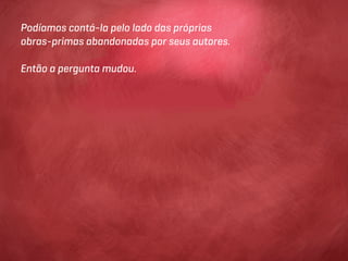 Podíamos contá-la pelo lado das próprias
obras-primas abandonadas por seus autores.

Então a pergunta mudou.
 