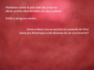 Podíamos contá-la pelo lado das próprias
obras-primas abandonadas por seus autores.

Então a pergunta mudou.


                Como a Mona Lisa se sentiria se Leonardo da Vinci
          fosse pro Almanaque e ela deixasse de ser sua favorita?
 