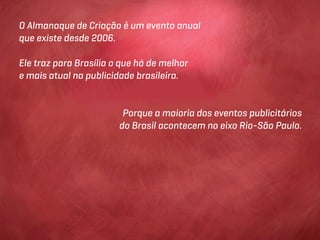O Almanaque de Criação é um evento anual
que existe desde 2006.

Ele traz para Brasília o que há de melhor
e mais atual na publicidade brasileira.


                         Porque a maioria dos eventos publicitários
                        do Brasil acontecem no eixo Rio-São Paulo.
 