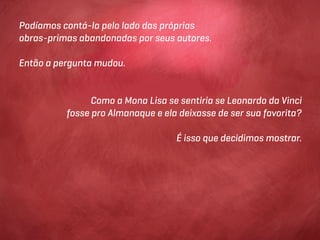 Podíamos contá-la pelo lado das próprias
obras-primas abandonadas por seus autores.

Então a pergunta mudou.


                Como a Mona Lisa se sentiria se Leonardo da Vinci
          fosse pro Almanaque e ela deixasse de ser sua favorita?

                                   É isso que decidimos mostrar.
 