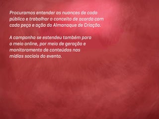 Procuramos entender as nuances de cada
público e trabalhar o conceito de acordo com
cada peça e ação do Almanaque de Criação.

A campanha se estendeu também para
o meio online, por meio de geração e
monitoramento de conteúdos nas
mídias sociais do evento.
 