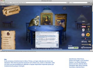 Site                                                                                     Atendimento: Silvio Kazuo
O site retratava a Confraria das Ex-Obras-Primas, um lugar onde elas iam chorar seu      Diretor de Criação: Lucas Cardoso
abandono. Pelo chat era possível conversar com a Mona Lisa, o Grito e o Pensador. Cada   Redator: Luiz Otavio Medeiros
um tinha uma personalidade pré-deﬁnida e a equipe responsável respondia quase que        Diretora de Arte: Gabriela Meira
imediatamente qualquer interação.                                                        Planejador Web: Natan Andrade
                                                                                         Ilustradora: Gabriela Meira
 