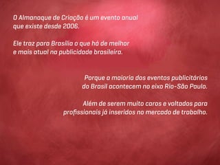 O Almanaque de Criação é um evento anual
que existe desde 2006.

Ele traz para Brasília o que há de melhor
e mais atual na publicidade brasileira.


                         Porque a maioria dos eventos publicitários
                        do Brasil acontecem no eixo Rio-São Paulo.

                       Além de serem muito caros e voltados para
                 proﬁssionais já inseridos no mercado de trabalho.
 