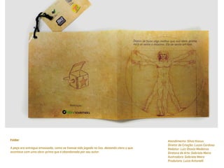 Folder                                                                                    Atendimento: Silvio Kazuo
                                                                                          Diretor de Criação: Lucas Cardoso
A peça era entregue amassada, como se tivesse sido jogada no lixo, deixando claro o que   Redator: Luiz Otavio Medeiros
acontece com uma obra-prima que é abandonada por seu autor.                               Diretora de Arte: Gabriela Meira
                                                                                          Ilustradora: Gabriela Meira
                                                                                          Produtora: Luiza Antonelli
 