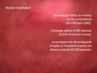 Nossos resultados?

                        Aumento de 430% no número
                                 de fãs no Facebook
                                (de 248 para 1080).

                     A fanpage obteve 6.592 acessos
                           (2.545 visitantes únicos).

                      As postagens do Almanaque de
                     Criação no Facebook tiveram um
                     alcance viral de 25.829 pessoas.
 