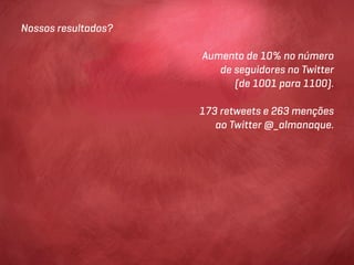 Nossos resultados?

                     Aumento de 10% no número
                        de seguidores no Twitter
                           (de 1001 para 1100).

                     173 retweets e 263 menções
                        ao Twitter @_almanaque.
 