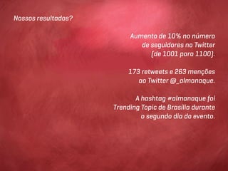 Nossos resultados?

                          Aumento de 10% no número
                             de seguidores no Twitter
                                (de 1001 para 1100).

                          173 retweets e 263 menções
                             ao Twitter @_almanaque.

                            A hashtag #almanaque foi
                     Trending Topic de Brasília durante
                              o segundo dia do evento.
 