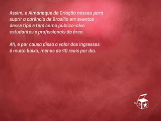 Assim, o Almanaque de Criação nasceu para
suprir a carência de Brasília em eventos
desse tipo e tem como público-alvo
estudantes e proﬁssionais da área.

Ah, e por causa disso o valor dos ingressos
é muito baixo, menos de 40 reais por dia.
 