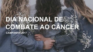 CAMPANHA 2017
DIA NACIONAL DE
COMBATE AO CÂNCER
 