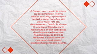 O Cantucci, com o intuito de reforçar
seu posicionamento, resolveu
desafiar essa crença e provar que é
possível se comer muito bem sem
gastar muito. Para isso,
desenvolvemos o Desafio Se Vira nos
29, uma ação integrada entre os
meios online e off-line, participação
dos clientes nas redes sociais e
finalização da ação dentro do
restaurante. E tudo isso com um
componente fundamental:
resultados financeiros para o cliente.
 