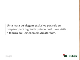 Uma mala de viagem exclusiva para ele se
preparar para o grande prêmio final: uma visita
à fábrica da Heineken em Amsterdam.
SOLUÇÃO
 
