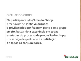 Os participantes do Clube do Chopp
precisavam se sentir valorizados
e privilegiados por fazerem parte desse grupo
seleto, buscando a excelência em todas
as etapas do processo de produção do chopp,
um serviço de qualidade e a satisfação
de todos os consumidores.
O CLUBE DO CHOPP
BRIEFING
 
