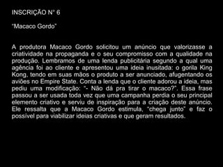 INSCRIÇÃO N° 6
“Macaco Gordo”
A produtora Macaco Gordo solicitou um anúncio que valorizasse a
criatividade na propaganda e o seu compromisso com a qualidade na
produção. Lembramos de uma lenda publicitária segundo a qual uma
agência foi ao cliente e apresentou uma ideia inusitada: o gorila King
Kong, tendo em suas mãos o produto a ser anunciado, afugentando os
aviões no Empire State. Conta a lenda que o cliente adorou a ideia, mas
pediu uma modificação: “- Não dá pra tirar o macaco?”. Essa frase
passou a ser usada toda vez que uma campanha perdia o seu principal
elemento criativo e serviu de inspiração para a criação deste anúncio.
Ele ressalta que a Macaco Gordo estimula, “chega junto” e faz o
possível para viabilizar ideias criativas e que geram resultados.